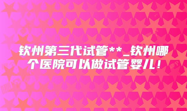 钦州第三代试管**_钦州哪个医院可以做试管婴儿!
