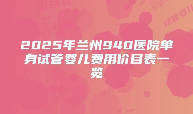 2025年兰州940医院单身试管婴儿费用价目表一览