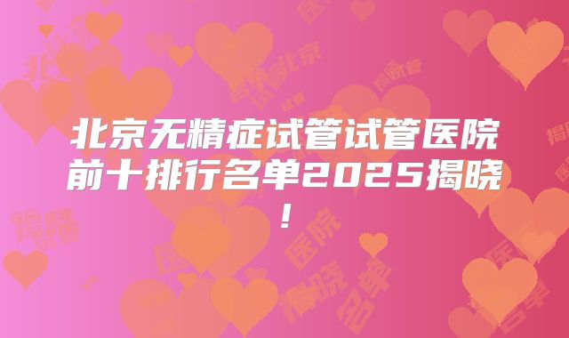 北京无精症试管试管医院前十排行名单2025揭晓!