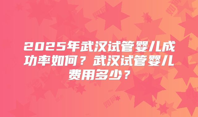 2025年武汉试管婴儿成功率如何？武汉试管婴儿费用多少？