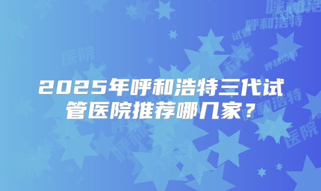 2025年呼和浩特三代试管医院推荐哪几家?