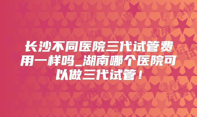 长沙不同医院三代试管费用一样吗_湖南哪个医院可以做三代试管！
