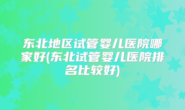 东北地区试管婴儿医院哪家好(东北试管婴儿医院排名比较好)