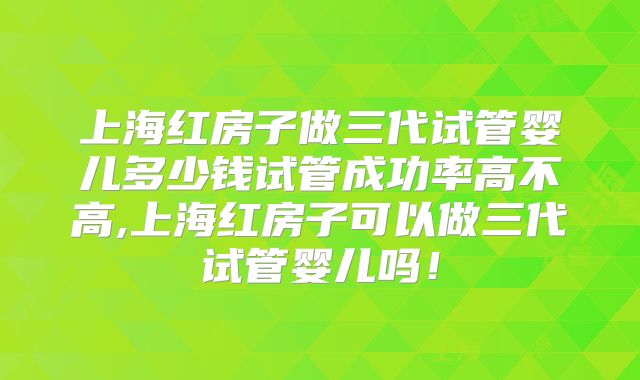 上海红房子做三代试管婴儿多少钱试管成功率高不高,上海红房子可以做三代试管婴儿吗！