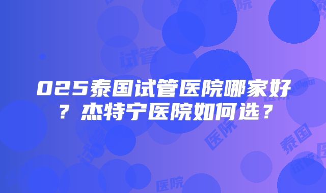 025泰国试管医院哪家好？杰特宁医院如何选？