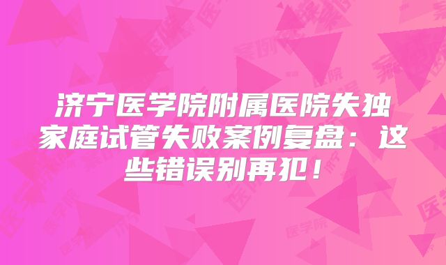 济宁医学院附属医院失独家庭试管失败案例复盘：这些错误别再犯！