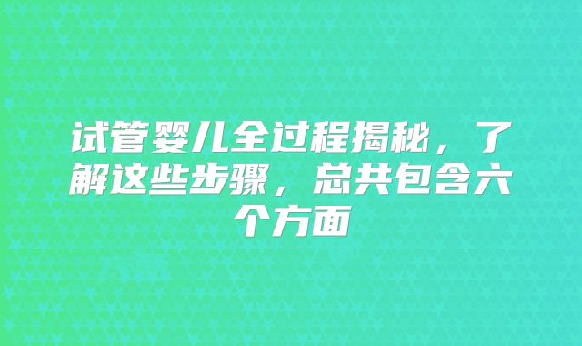 试管婴儿全过程揭秘，了解这些步骤，总共包含六个方面