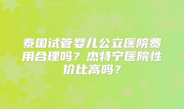 泰国试管婴儿公立医院费用合理吗？杰特宁医院性价比高吗？