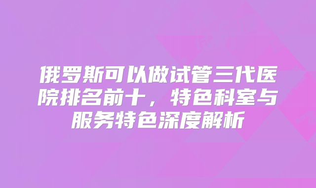 俄罗斯可以做试管三代医院排名前十，特色科室与服务特色深度解析