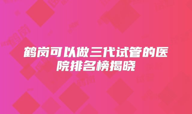 鹤岗可以做三代试管的医院排名榜揭晓