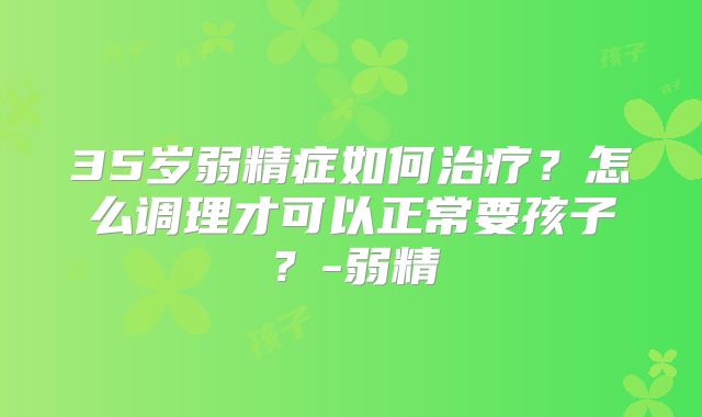 35岁弱精症如何治疗？怎么调理才可以正常要孩子？-弱精