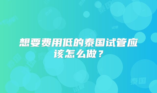 想要费用低的泰国试管应该怎么做？