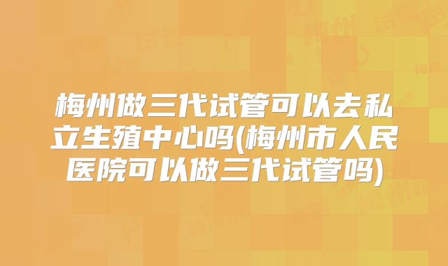 梅州做三代试管可以去私立生殖中心吗(梅州市人民医院可以做三代试管吗)