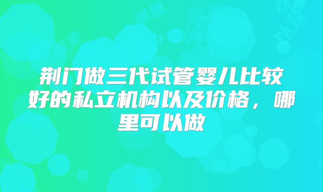 荆门做三代试管婴儿比较好的私立机构以及价格，哪里可以做