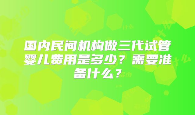 国内民间机构做三代试管婴儿费用是多少？需要准备什么？
