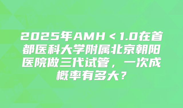 2025年AMH<1.0在首都医科大学附属北京朝阳医院做三代试管,一次成概率有多大?