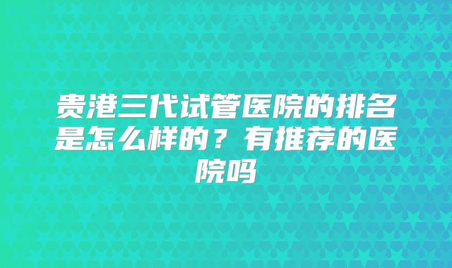贵港三代试管医院的排名是怎么样的?有推荐的医院吗