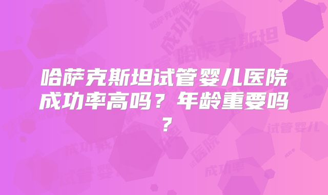 哈萨克斯坦试管婴儿医院成功率高吗？年龄重要吗？