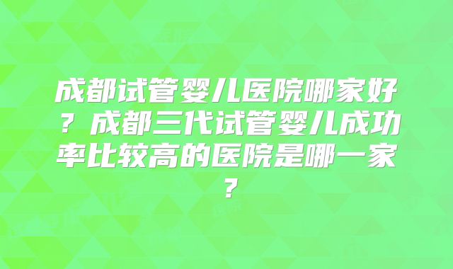 成都试管婴儿医院哪家好？成都三代试管婴儿成功率比较高的医院是哪一家？
