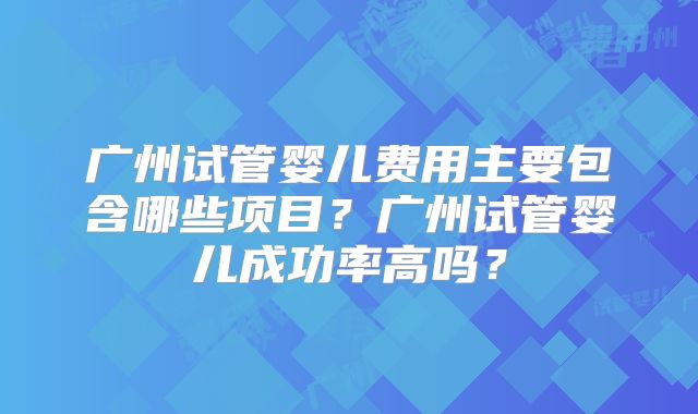 广州试管婴儿费用主要包含哪些项目？广州试管婴儿成功率高吗？