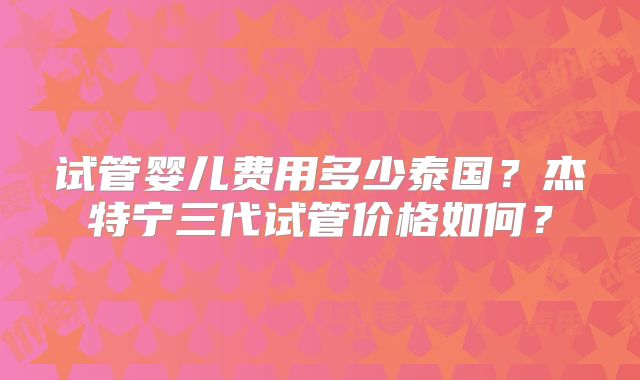 试管婴儿费用多少泰国？杰特宁三代试管价格如何？