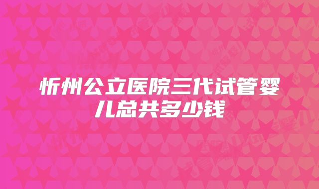 忻州公立医院三代试管婴儿总共多少钱