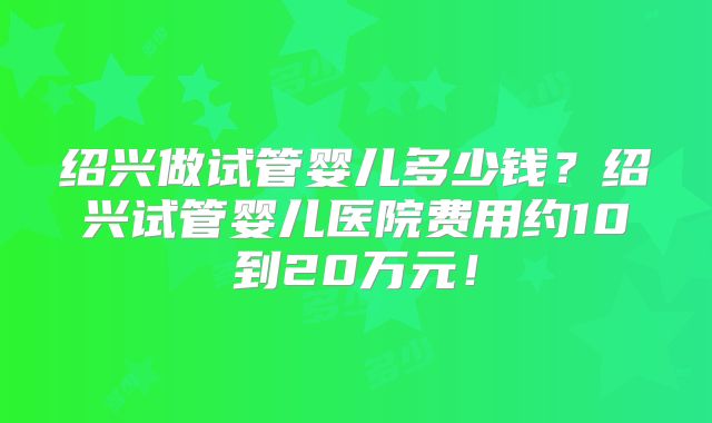 绍兴做试管婴儿多少钱？绍兴试管婴儿医院费用约10到20万元！