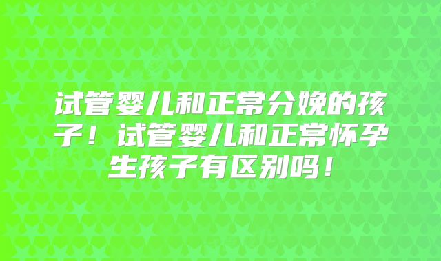 试管婴儿和正常分娩的孩子！试管婴儿和正常怀孕生孩子有区别吗！