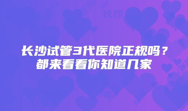 长沙试管3代医院正规吗？都来看看你知道几家