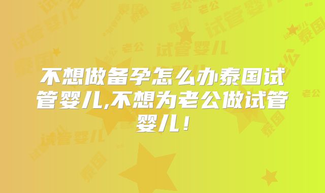 不想做备孕怎么办泰国试管婴儿,不想为老公做试管婴儿!
