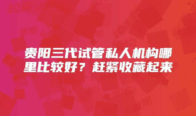 贵阳三代试管私人机构哪里比较好？赶紧收藏起来