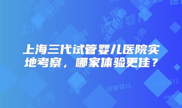 上海三代试管婴儿医院实地考察,哪家体验更佳?