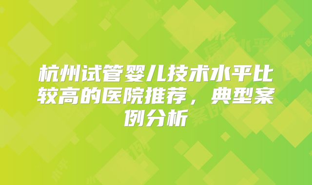 杭州试管婴儿技术水平比较高的医院推荐，典型案例分析