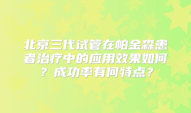 北京三代试管在帕金森患者治疗中的应用效果如何？成功率有何特点？
