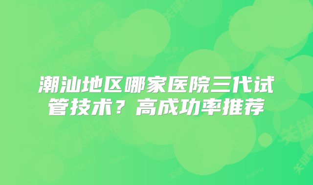 潮汕地区哪家医院三代试管技术？高成功率推荐