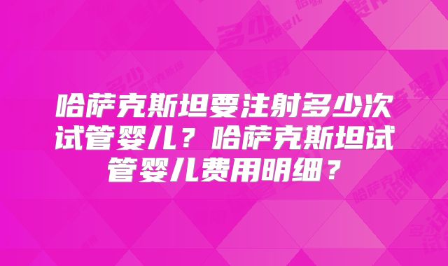 哈萨克斯坦要注射多少次试管婴儿？哈萨克斯坦试管婴儿费用明细？