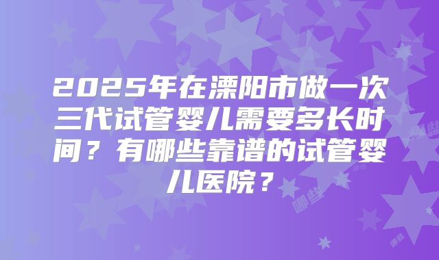 2025年在溧阳市做一次三代试管婴儿需要多长时间？有哪些靠谱的试管婴儿医院？