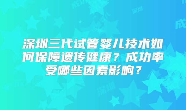 深圳三代试管婴儿技术如何保障遗传健康？成功率受哪些因素影响？