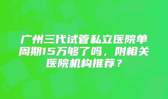 广州三代试管私立医院单周期15万够了吗，附相关医院机构推荐？