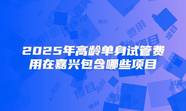 2025年高龄单身试管费用在嘉兴包含哪些项目