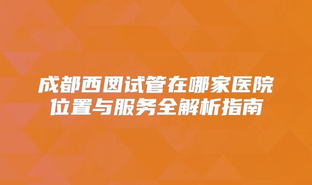 成都西囡试管在哪家医院位置与服务全解析指南