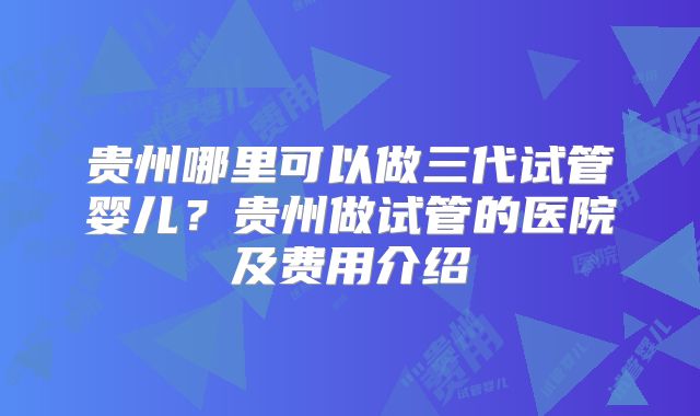 贵州哪里可以做三代试管婴儿？贵州做试管的医院及费用介绍