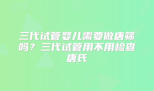 三代试管婴儿需要做唐筛吗？三代试管用不用检查唐氏