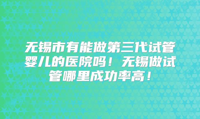 无锡市有能做第三代试管婴儿的医院吗!无锡做试管哪里成功率高!