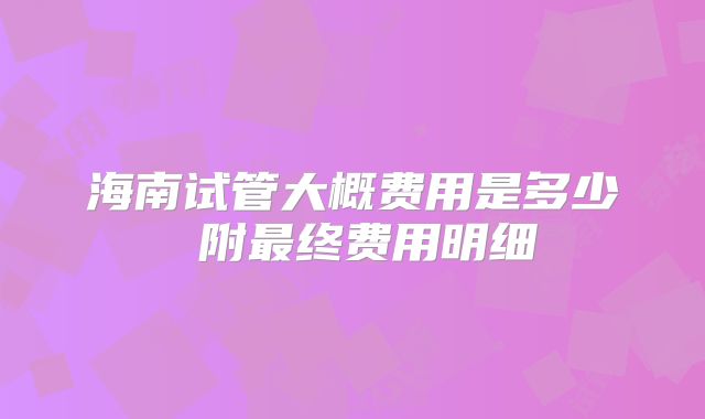 海南试管大概费用是多少 附最终费用明细
