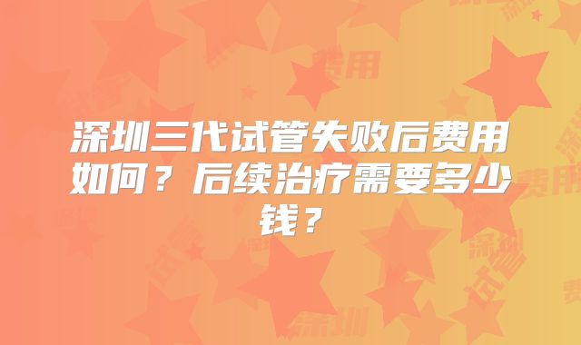 深圳三代试管失败后费用如何?后续治疗需要多少钱?