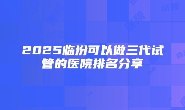 2025临汾可以做三代试管的医院排名分享