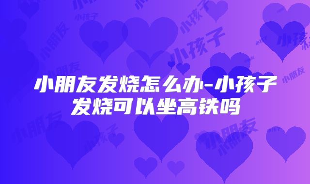 小朋友发烧怎么办-小孩子发烧可以坐高铁吗