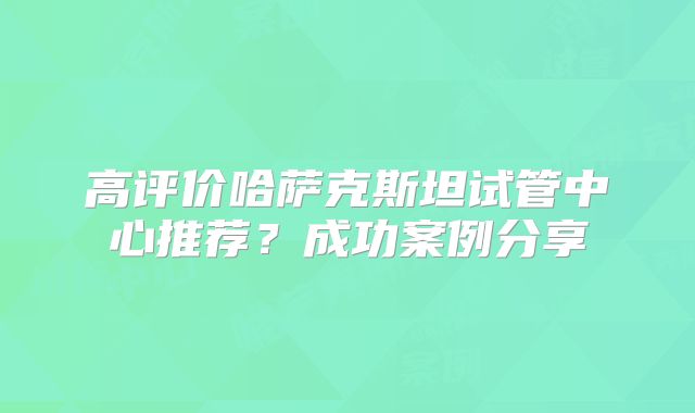 高评价哈萨克斯坦试管中心推荐？成功案例分享