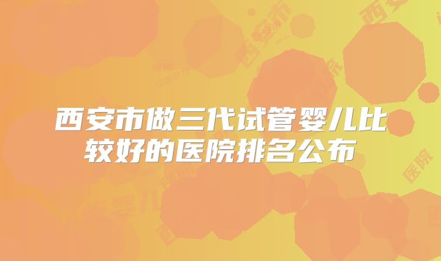 西安市做三代试管婴儿比较好的医院排名公布